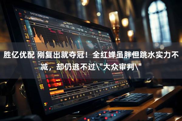 胜亿优配 刚复出就夺冠！全红婵虽胖但跳水实力不减，却仍逃不过＂大众审判＂