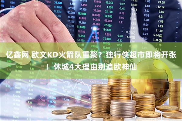 亿鑫网 欧文KD火箭队重聚？独行侠超市即将开张！休城4大理由别追欧神仙