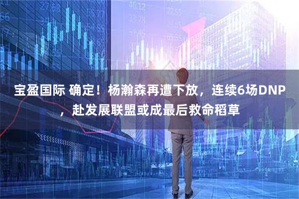 宝盈国际 确定！杨瀚森再遭下放，连续6场DNP，赴发展联盟或成最后救命稻草