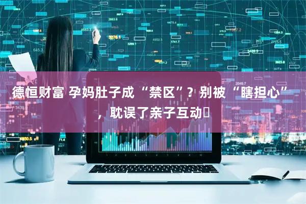 德恒财富 孕妈肚子成 “禁区”？别被 “瞎担心” ，耽误了亲子互动​