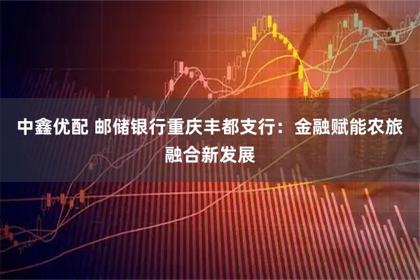 中鑫优配 邮储银行重庆丰都支行：金融赋能农旅融合新发展
