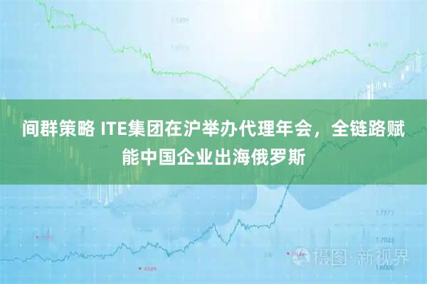间群策略 ITE集团在沪举办代理年会，全链路赋能中国企业出海俄罗斯
