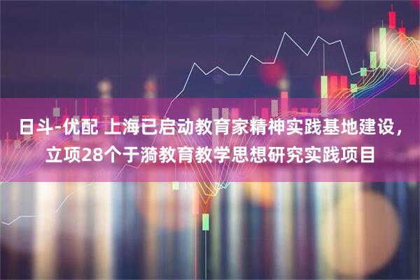日斗-优配 上海已启动教育家精神实践基地建设，立项28个于漪教育教学思想研究实践项目