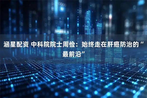 涵星配资 中科院院士周俭：始终走在肝癌防治的“最前沿”