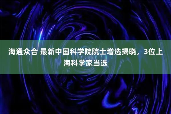 海通众合 最新中国科学院院士增选揭晓，3位上海科学家当选