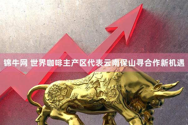 锦牛网 世界咖啡主产区代表云南保山寻合作新机遇