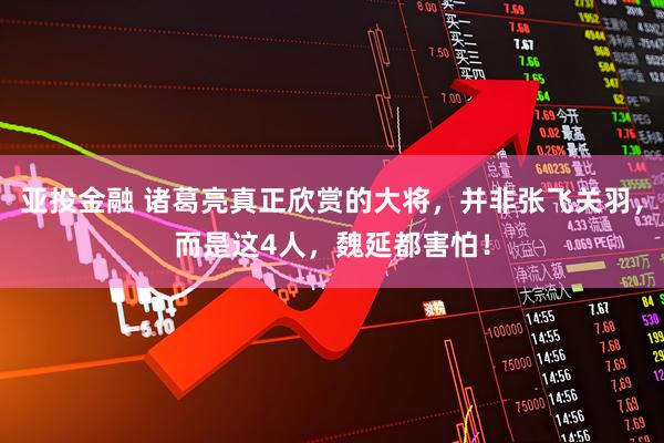 亚投金融 诸葛亮真正欣赏的大将，并非张飞关羽，而是这4人，魏延都害怕！