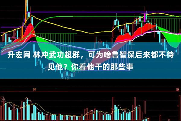 升宏网 林冲武功超群，可为啥鲁智深后来都不待见他？你看他干的那些事