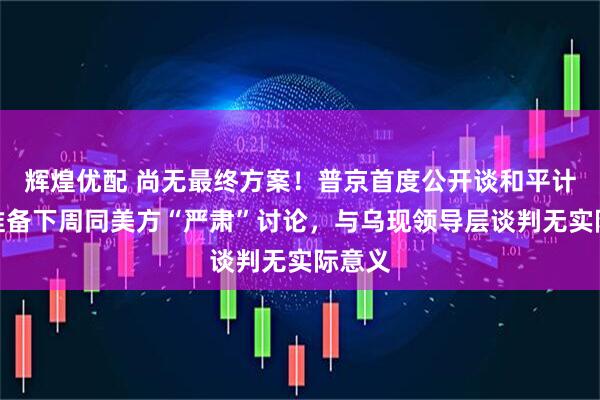 辉煌优配 尚无最终方案！普京首度公开谈和平计划：准备下周同美方“严肃”讨论，与乌现领导层谈判无实际意义