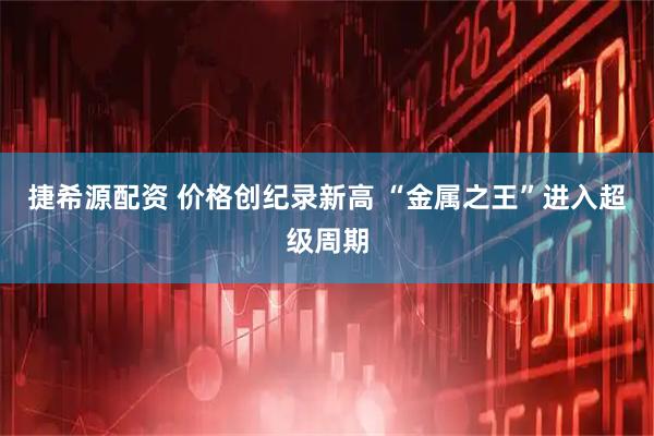 捷希源配资 价格创纪录新高 “金属之王”进入超级周期