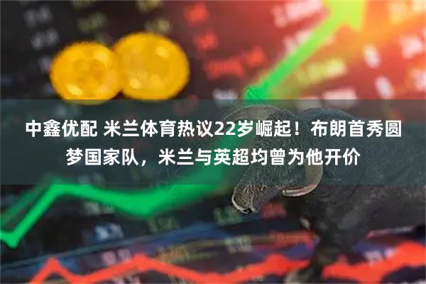 中鑫优配 米兰体育热议22岁崛起！布朗首秀圆梦国家队，米兰与英超均曾为他开价