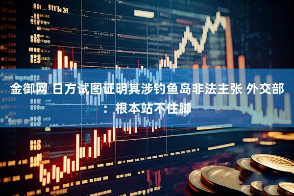金御网 日方试图证明其涉钓鱼岛非法主张 外交部：根本站不住脚