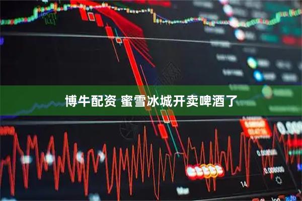 博牛配资 蜜雪冰城开卖啤酒了