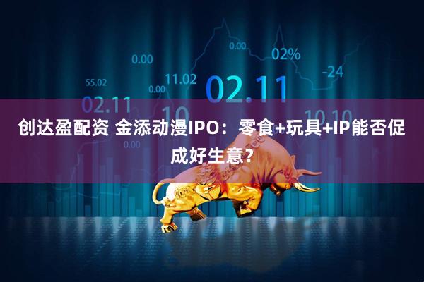 创达盈配资 金添动漫IPO：零食+玩具+IP能否促成好生意？