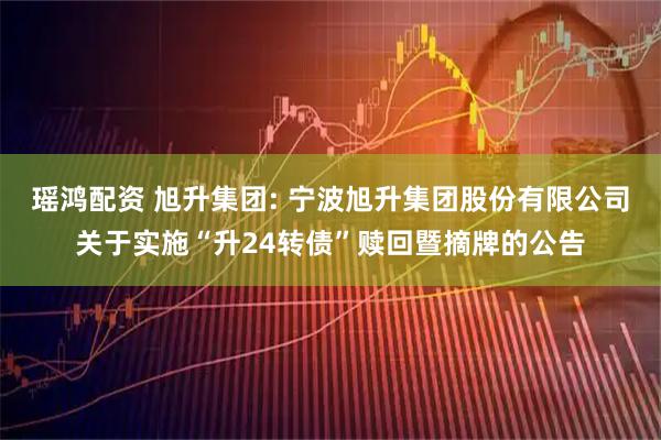 瑶鸿配资 旭升集团: 宁波旭升集团股份有限公司关于实施“升24转债”赎回暨摘牌的公告