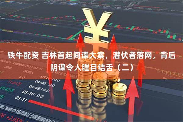 铁牛配资 吉林首起间谍大案，潜伏者落网，背后阴谋令人瞠目结舌（二）