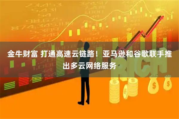 金牛财富 打通高速云链路！亚马逊和谷歌联手推出多云网络服务