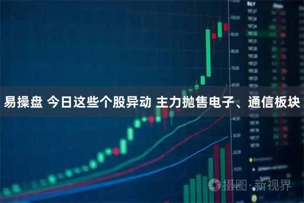 易操盘 今日这些个股异动 主力抛售电子、通信板块