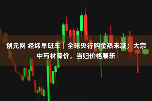 创元网 经纬早班车｜全球央行购金热未减；大宗中药材降价，当归价格腰斩