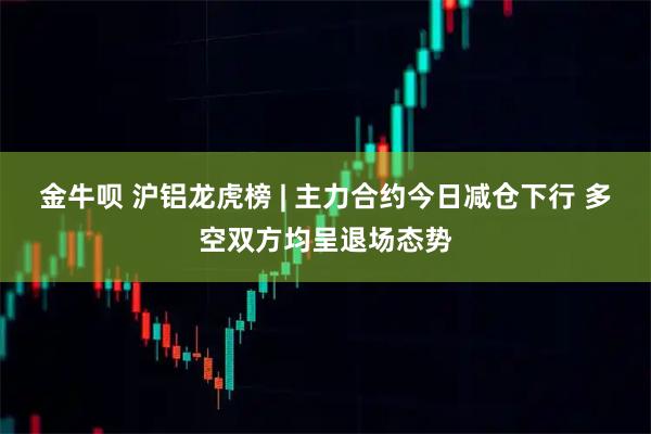 金牛呗 沪铝龙虎榜 | 主力合约今日减仓下行 多空双方均呈退场态势