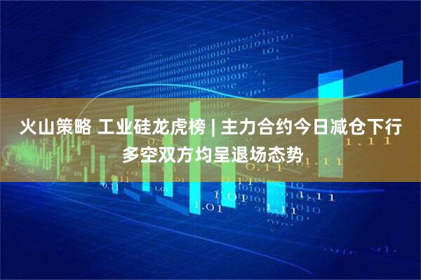 火山策略 工业硅龙虎榜 | 主力合约今日减仓下行 多空双方均呈退场态势