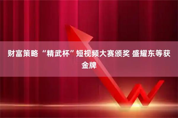 财富策略 “精武杯”短视频大赛颁奖 盛耀东等获金牌