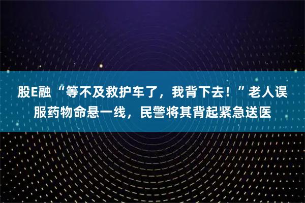 股E融 “等不及救护车了，我背下去！”老人误服药物命悬一线，民警将其背起紧急送医
