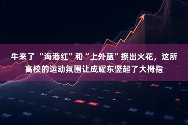 牛来了 “海港红”和“上外蓝”擦出火花，这所高校的运动氛围让成耀东竖起了大拇指