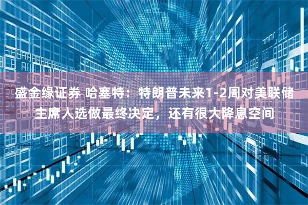 盛金缘证券 哈塞特：特朗普未来1-2周对美联储主席人选做最终决定，还有很大降息空间