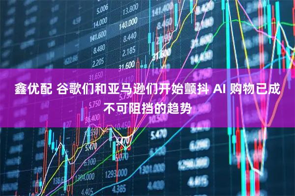 鑫优配 谷歌们和亚马逊们开始颤抖 AI 购物已成不可阻挡的趋势