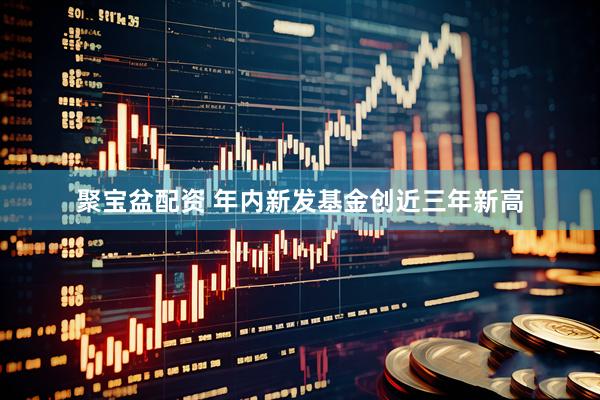 聚宝盆配资 年内新发基金创近三年新高