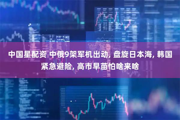 中国星配资 中俄9架军机出动, 盘旋日本海, 韩国紧急避险, 高市早苗怕啥来啥