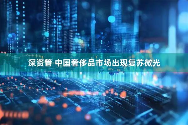 深资管 中国奢侈品市场出现复苏微光