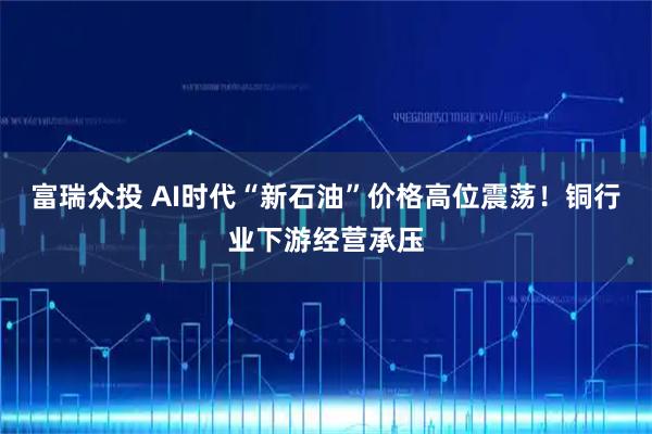 富瑞众投 AI时代“新石油”价格高位震荡！铜行业下游经营承压