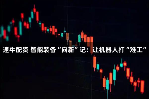 速牛配资 智能装备“向新”记：让机器人打“难工”