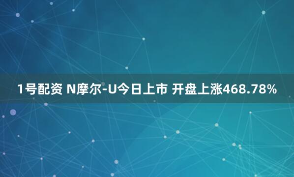 1号配资 N摩尔-U今日上市 开盘上涨468.78%