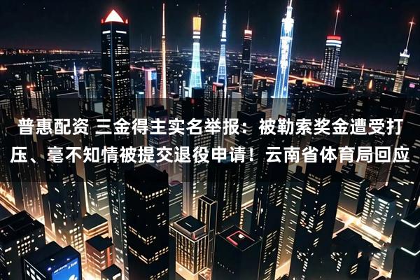 普惠配资 三金得主实名举报：被勒索奖金遭受打压、毫不知情被提交退役申请！云南省体育局回应