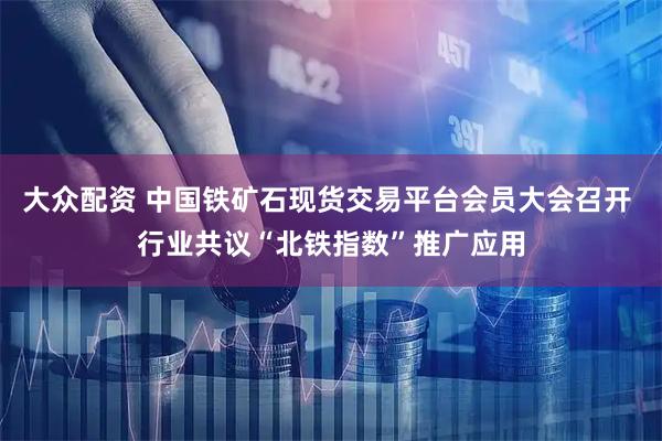 大众配资 中国铁矿石现货交易平台会员大会召开 行业共议“北铁指数”推广应用