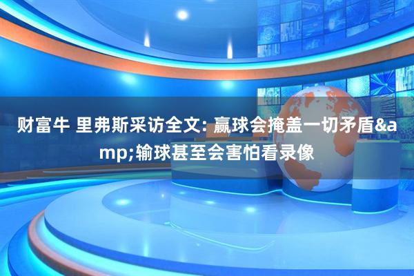 财富牛 里弗斯采访全文: 赢球会掩盖一切矛盾&输球甚至会害怕看录像