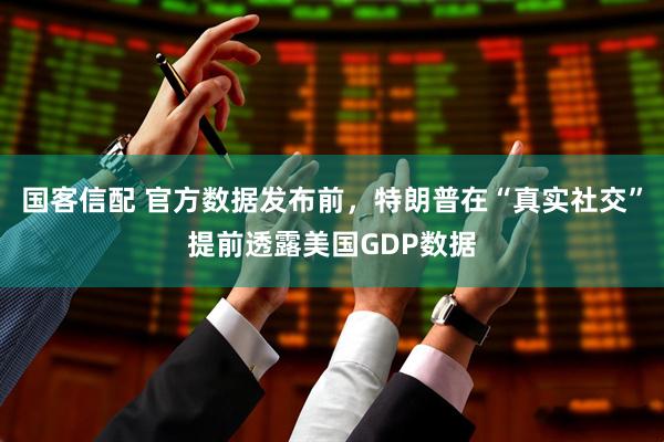国客信配 官方数据发布前，特朗普在“真实社交”提前透露美国GDP数据